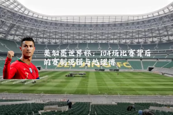 美加墨世界杯:104场比赛背后的赛制逻辑与地理博弈
