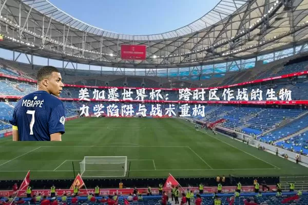 美加墨世界杯:跨时区作战的生物力学陷阱与战术重构