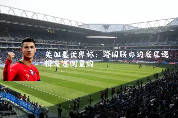 美加墨世界杯:跨国联办的底层逻辑与赛制重构