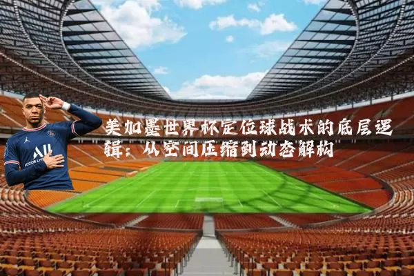 美加墨世界杯定位球战术的底层逻辑:从空间压缩到动态解构