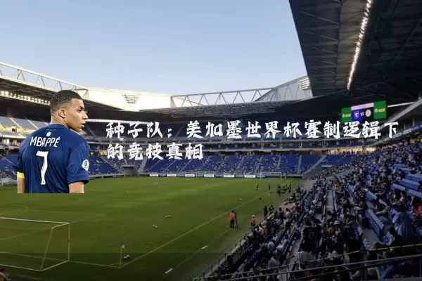 种子队:美加墨世界杯赛制逻辑下的竞技真相