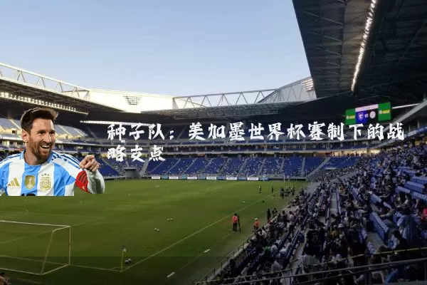 种子队:美加墨世界杯赛制下的战略支点